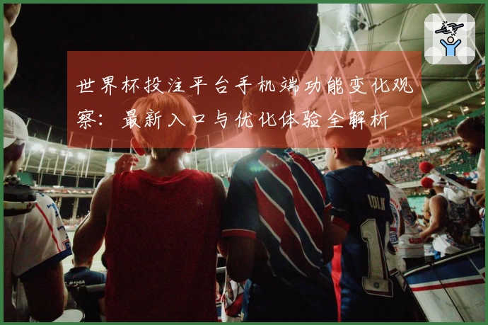 世界杯投注平台手机端功能变化观察：最新入口与优化体验全解析